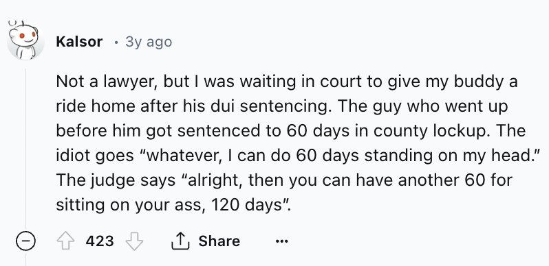 screenshot - Kalsor 3y ago Not a lawyer, but I was waiting in court to give my buddy a ride home after his dui sentencing. The guy who went up before him got sentenced to 60 days in county lockup. The idiot goes "whatever, I can do 60 days standing on my 